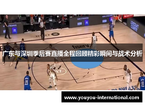 广东与深圳季后赛直播全程回顾精彩瞬间与战术分析